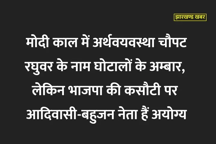 मोदी काल में अर्थवयवस्था चौपट, रघुवर के नाम घोटालों के अम्बार, लेकिन भाजपा की कसौटी पर आदिवासी-बहुजन नेता अयोग्य